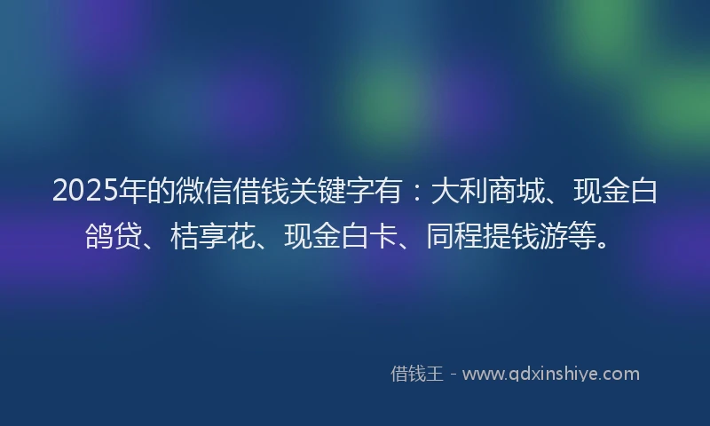 2025年的微信借钱关键字有：大利商城、现金白鸽贷、桔享花、现金白卡、同程提钱游等。