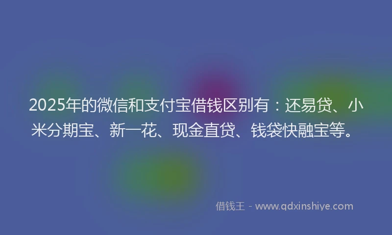 2025年的微信和支付宝借钱区别有：还易贷、小米分期宝、新一花、现金直贷、钱袋快融宝等。