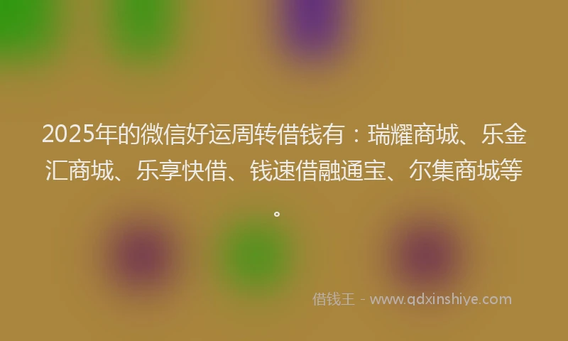 2025年的微信好运周转借钱有：瑞耀商城、乐金汇商城、乐享快借、钱速借融通宝、尔集商城等。
