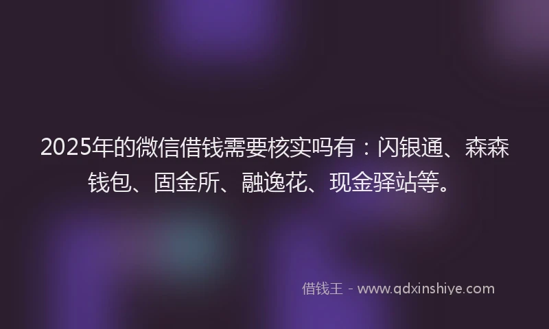 2025年的微信借钱需要核实吗有：闪银通、森森钱包、固金所、融逸花、现金驿站等。