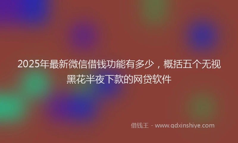 2025年最新微信借钱功能有多少，概括五个无视黑花半夜下款的网贷软件