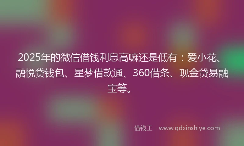 2025年的微信借钱利息高嘛还是低有：爱小花、融悦贷钱包、星梦借款通、360借条、现金贷易融宝等。
