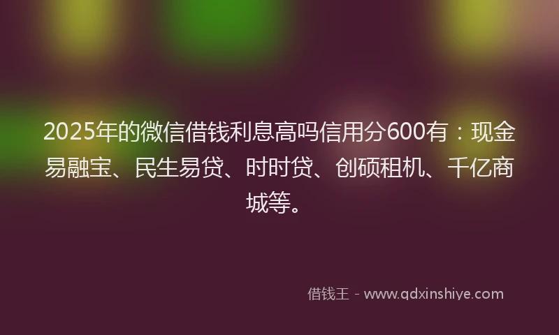 2025年的微信借钱利息高吗信用分600有：现金易融宝、民生易贷、时时贷、创硕租机、千亿商城等。