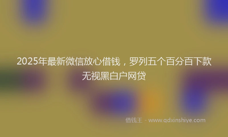 2025年最新微信放心借钱，罗列五个百分百下款无视黑白户网贷