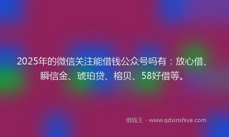 2025年的微信关注能借钱公众号吗有：放心借、瞬信金、琥珀贷、榕贝、58好借等。
