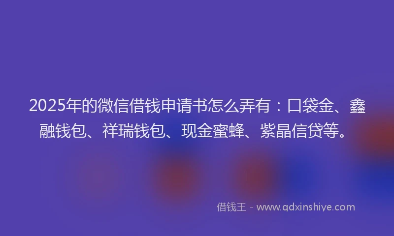 2025年的微信借钱申请书怎么弄有：口袋金、鑫融钱包、祥瑞钱包、现金蜜蜂、紫晶信贷等。