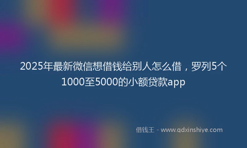 2025年最新微信想借钱给别人怎么借，罗列5个1000至5000的小额贷款app