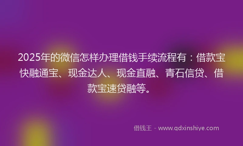 2025年的微信怎样办理借钱手续流程有：借款宝快融通宝、现金达人、现金直融、青石信贷、借款宝速贷融等。