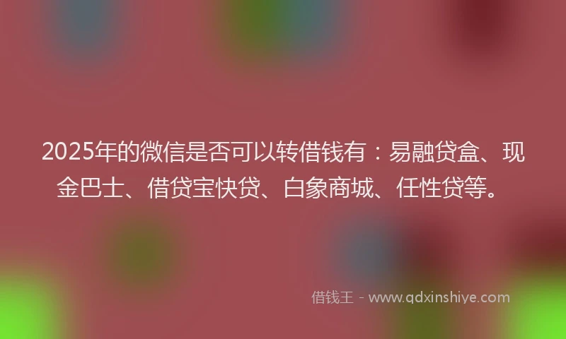 2025年的微信是否可以转借钱有：易融贷盒、现金巴士、借贷宝快贷、白象商城、任性贷等。