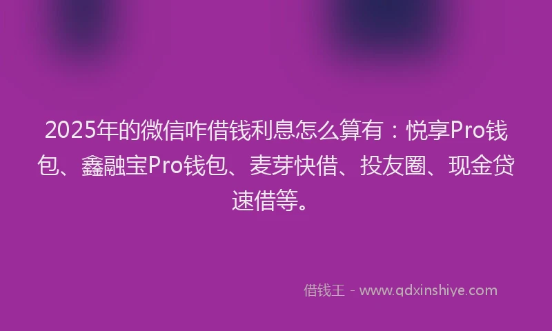 2025年的微信咋借钱利息怎么算有：悦享Pro钱包、鑫融宝Pro钱包、麦芽快借、投友圈、现金贷速借等。