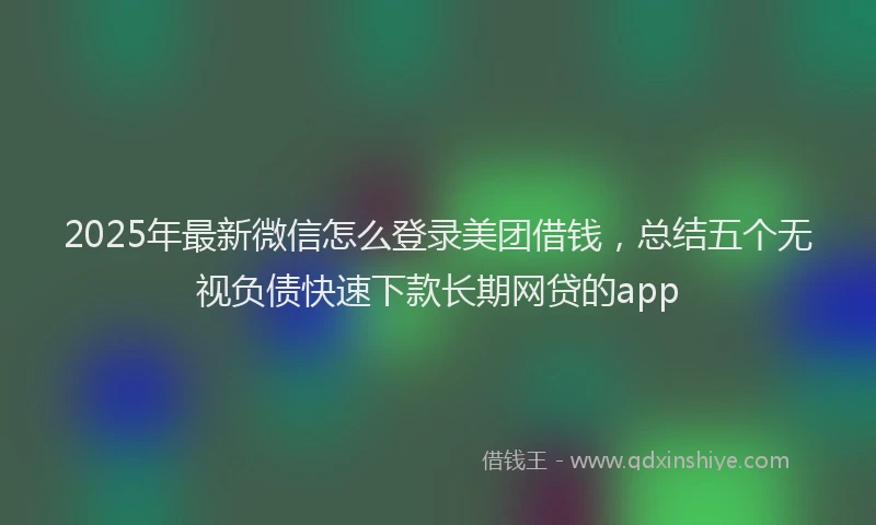 2025年最新微信怎么登录美团借钱，总结五个无视负债快速下款长期网贷的app
