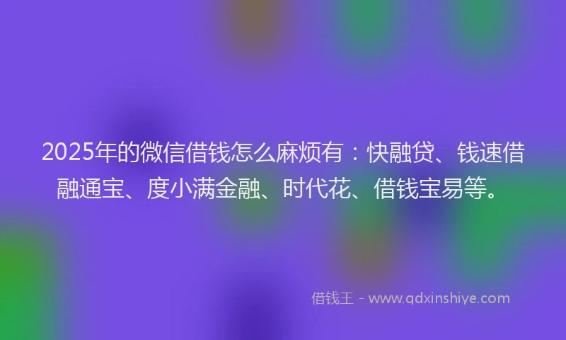 2025年的微信借钱怎么麻烦有：快融贷、钱速借融通宝、度小满金融、时代花、借钱宝易等。