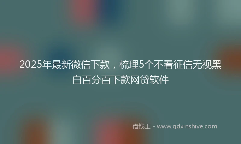 2025年最新微信下款，梳理5个不看征信无视黑白百分百下款网贷软件