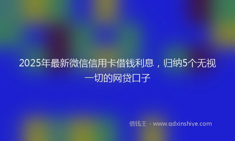 2025年最新微信信用卡借钱利息，归纳5个无视一切的网贷口子