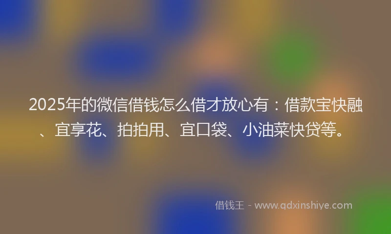 2025年的微信借钱怎么借才放心有：借款宝快融、宜享花、拍拍用、宜口袋、小油菜快贷等。