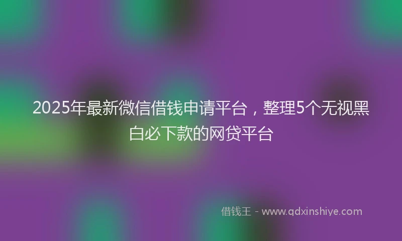 2025年最新微信借钱申请平台，整理5个无视黑白必下款的网贷平台
