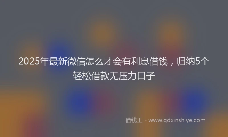 2025年最新微信怎么才会有利息借钱，归纳5个轻松借款无压力口子