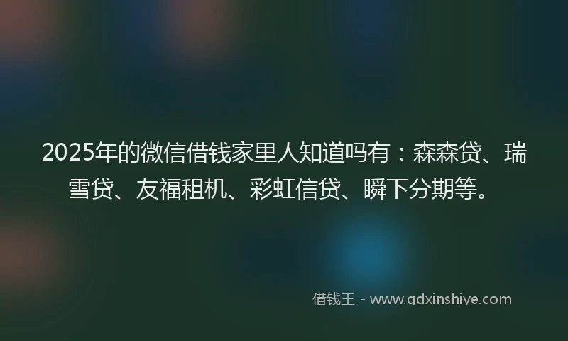 2025年的微信借钱家里人知道吗有：森森贷、瑞雪贷、友福租机、彩虹信贷、瞬下分期等。