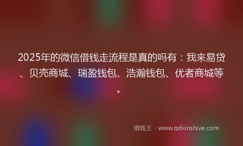 2025年的微信借钱走流程是真的吗有：我来易贷、贝壳商城、瑞盈钱包、浩瀚钱包、优者商城等。