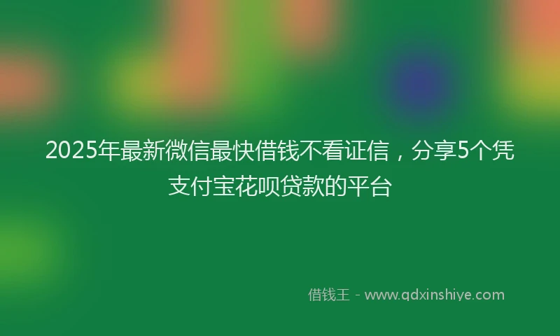 2025年最新微信最快借钱不看证信，分享5个凭支付宝花呗贷款的平台