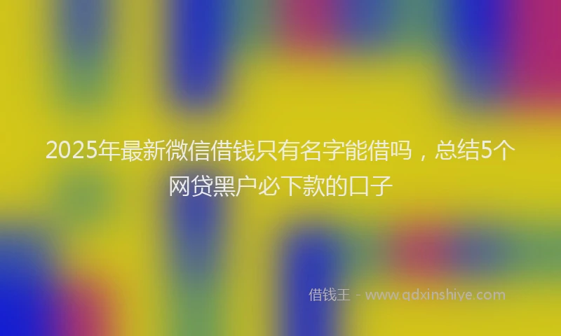 2025年最新微信借钱只有名字能借吗，总结5个网贷黑户必下款的口子