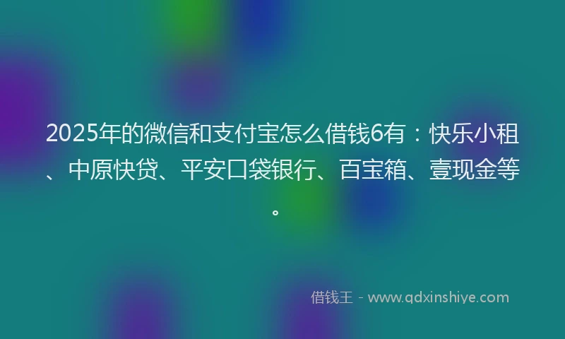 2025年的微信和支付宝怎么借钱6有：快乐小租、中原快贷、平安口袋银行、百宝箱、壹现金等。