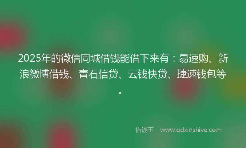 2025年的微信同城借钱能借下来有：易速购、新浪微博借钱、青石信贷、云钱快贷、捷速钱包等。