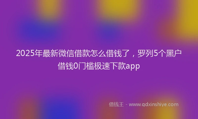 2025年最新微信借款怎么借钱了，罗列5个黑户借钱0门槛极速下款app