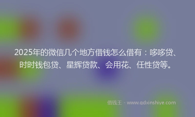 2025年的微信几个地方借钱怎么借有：哆哆贷、时时钱包贷、星辉贷款、会用花、任性贷等。