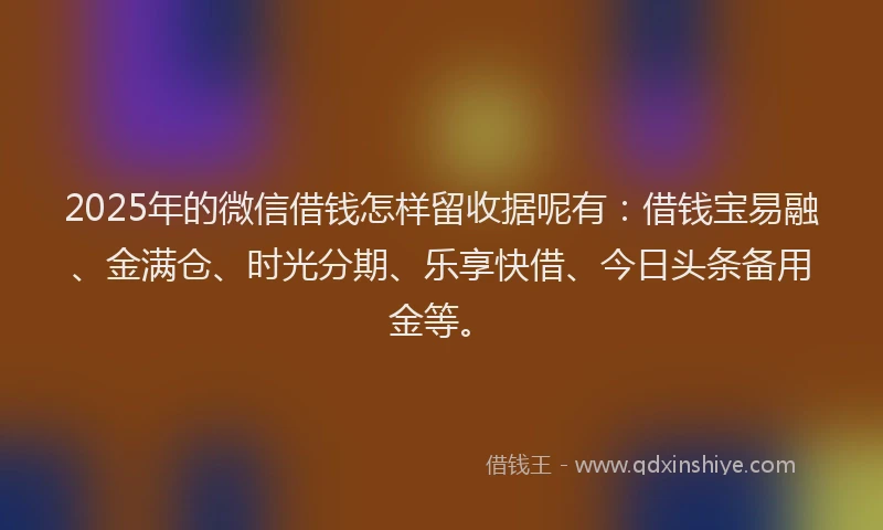 2025年的微信借钱怎样留收据呢有：借钱宝易融、金满仓、时光分期、乐享快借、今日头条备用金等。