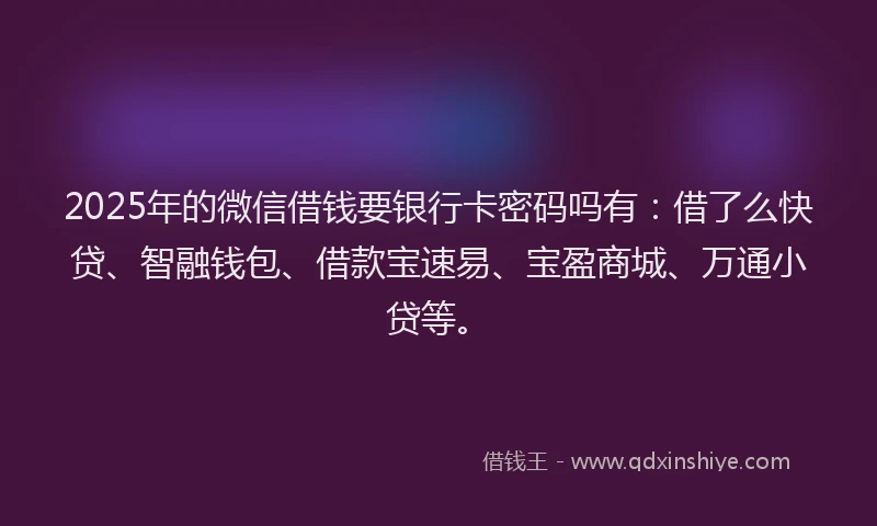 2025年的微信借钱要银行卡密码吗有：借了么快贷、智融钱包、借款宝速易、宝盈商城、万通小贷等。