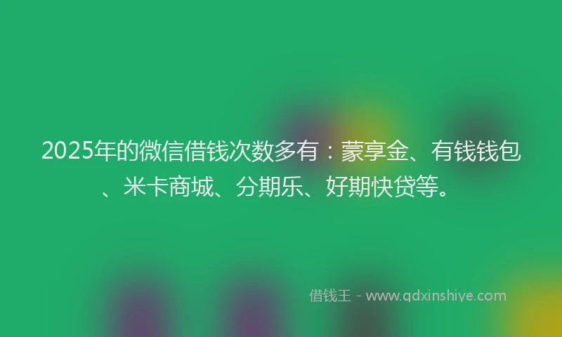 2025年的微信借钱次数多有：蒙享金、有钱钱包、米卡商城、分期乐、好期快贷等。