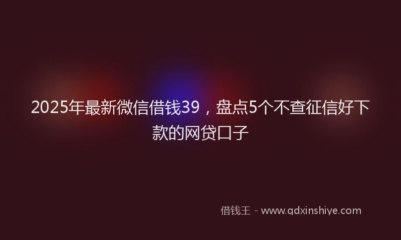 2025年最新微信借钱39，盘点5个不查征信好下款的网贷口子