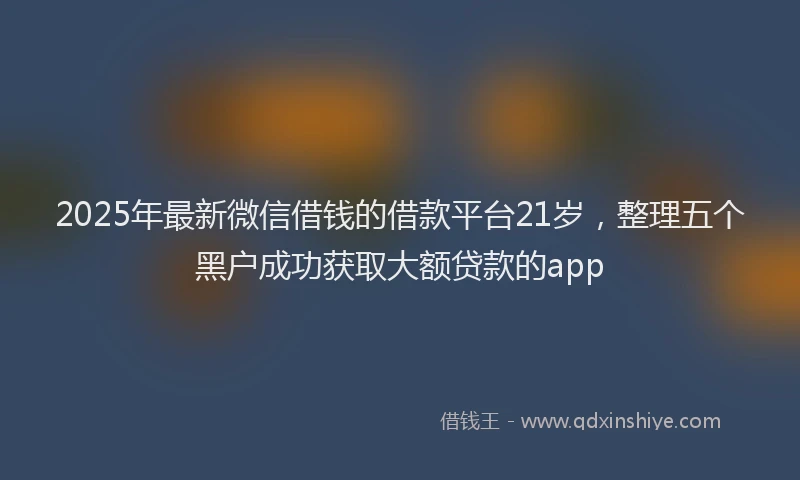 2025年最新微信借钱的借款平台21岁，整理五个黑户成功获取大额贷款的app