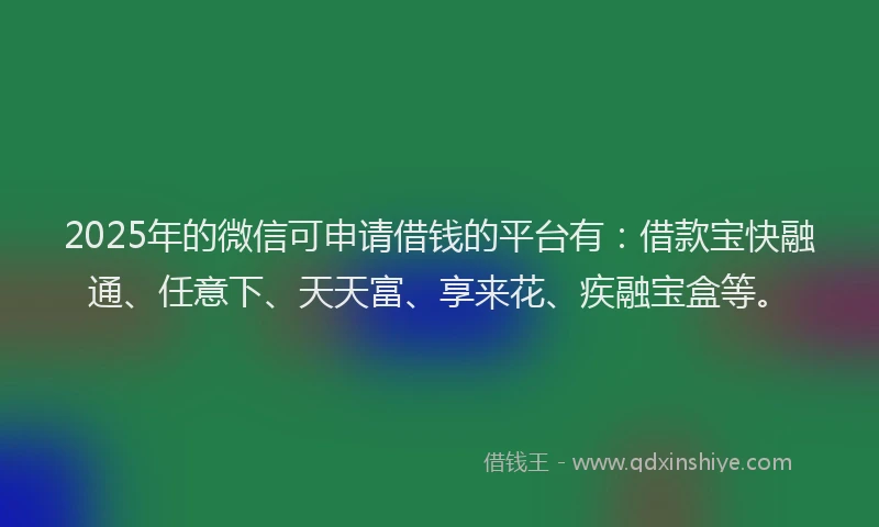 2025年的微信可申请借钱的平台有：借款宝快融通、任意下、天天富、享来花、疾融宝盒等。