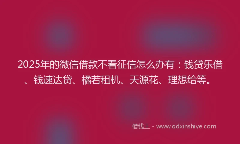 2025年的微信借款不看征信怎么办有：钱贷乐借、钱速达贷、橘若租机、天源花、理想给等。