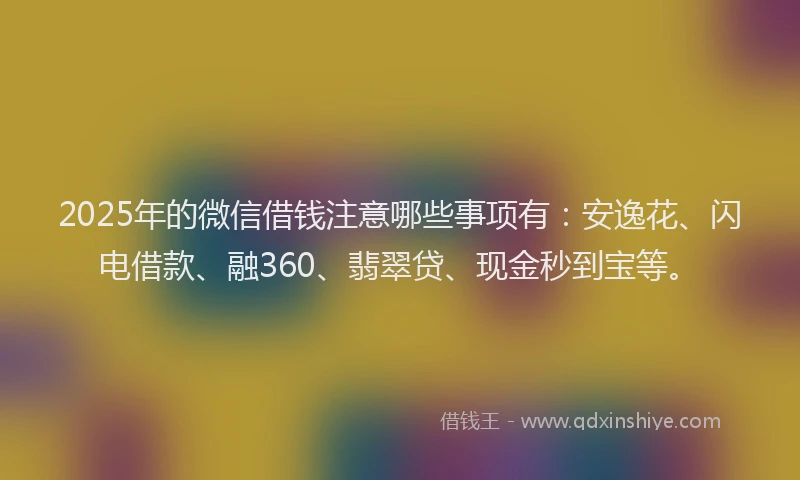 2025年的微信借钱注意哪些事项有：安逸花、闪电借款、融360、翡翠贷、现金秒到宝等。