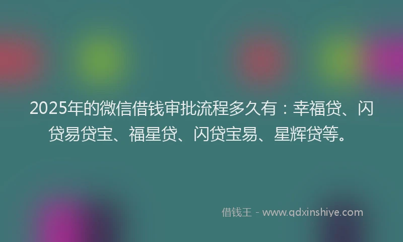2025年的微信借钱审批流程多久有：幸福贷、闪贷易贷宝、福星贷、闪贷宝易、星辉贷等。