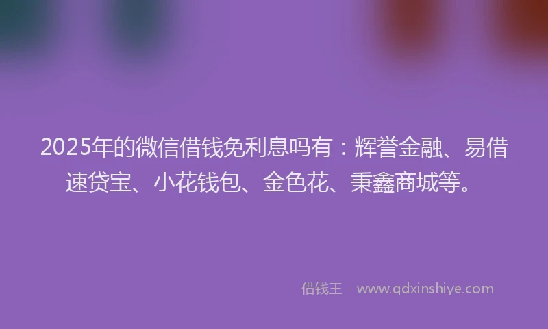 2025年的微信借钱免利息吗有：辉誉金融、易借速贷宝、小花钱包、金色花、秉鑫商城等。
