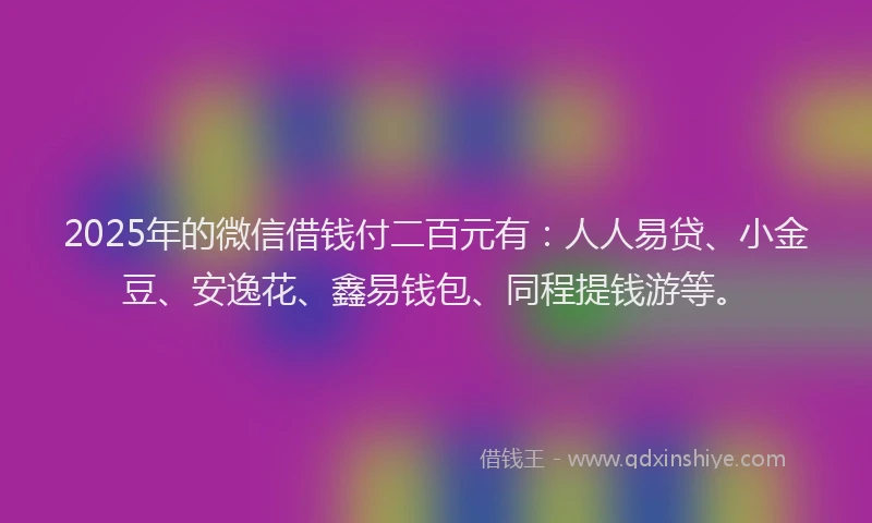 2025年的微信借钱付二百元有：人人易贷、小金豆、安逸花、鑫易钱包、同程提钱游等。