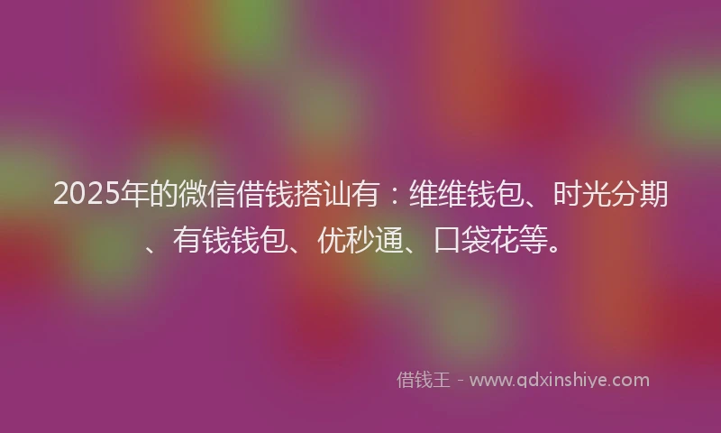 2025年的微信借钱搭讪有：维维钱包、时光分期、有钱钱包、优秒通、口袋花等。