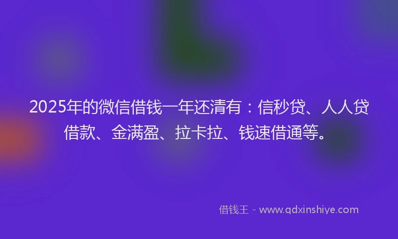 2025年的微信借钱一年还清有：信秒贷、人人贷借款、金满盈、拉卡拉、钱速借通等。