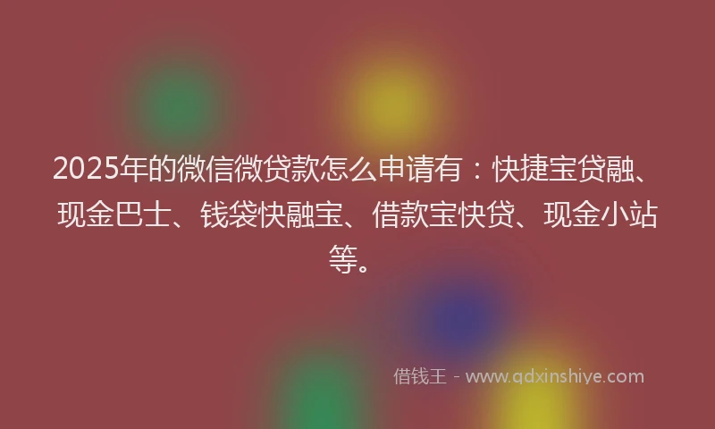 2025年的微信微贷款怎么申请有：快捷宝贷融、现金巴士、钱袋快融宝、借款宝快贷、现金小站等。