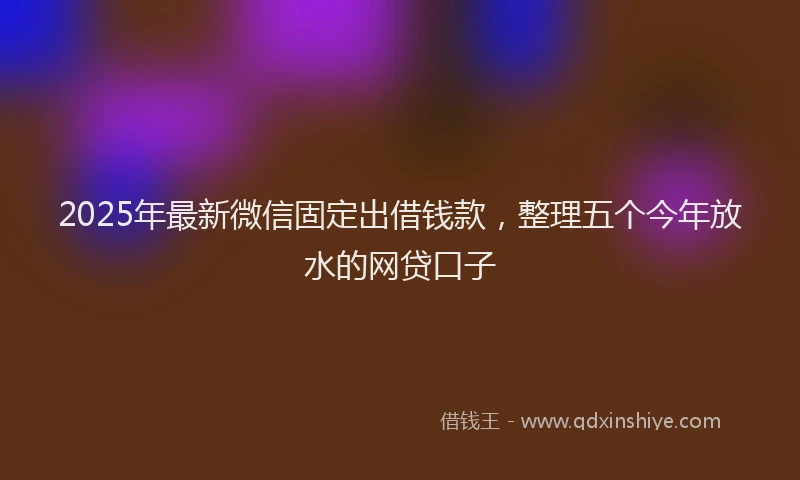 2025年最新微信固定出借钱款，整理五个今年放水的网贷口子