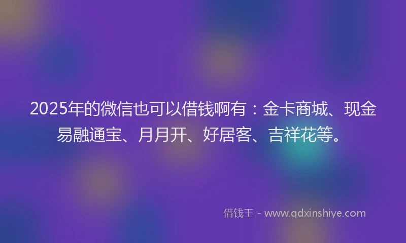 2025年的微信也可以借钱啊有：金卡商城、现金易融通宝、月月开、好居客、吉祥花等。