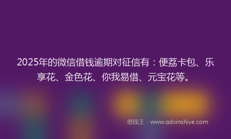 2025年的微信借钱逾期对征信有：便荔卡包、乐享花、金色花、你我易借、元宝花等。