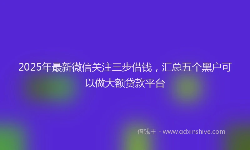2025年最新微信关注三步借钱，汇总五个黑户可以做大额贷款平台
