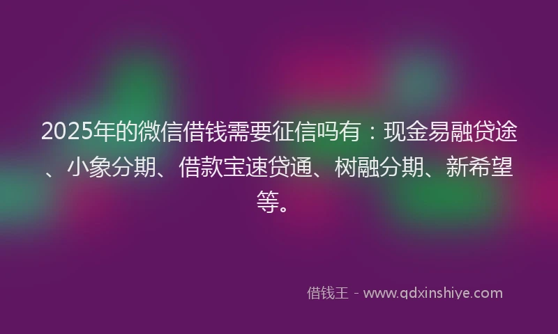 2025年的微信借钱需要征信吗有：现金易融贷途、小象分期、借款宝速贷通、树融分期、新希望等。