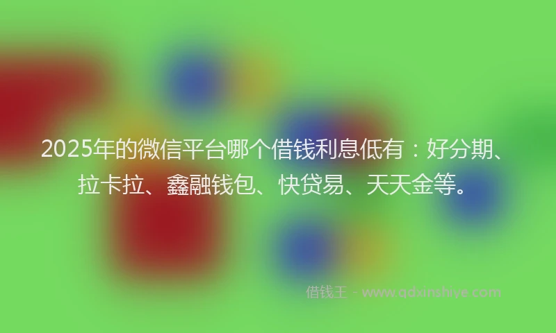 2025年的微信平台哪个借钱利息低有：好分期、拉卡拉、鑫融钱包、快贷易、天天金等。