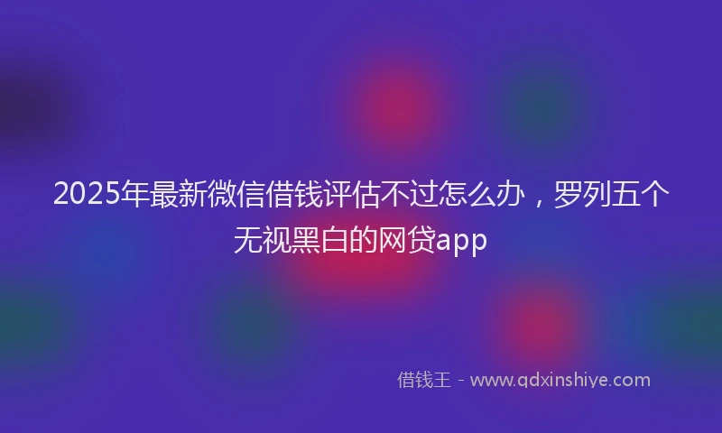 2025年最新微信借钱评估不过怎么办，罗列五个无视黑白的网贷app